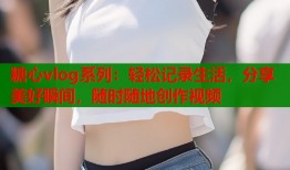 糖心vlog系列：轻松记录生活，分享美好瞬间，随时随地创作视频