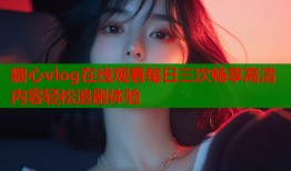 糖心vlog在线观看每日三次畅享高清内容轻松追剧体验