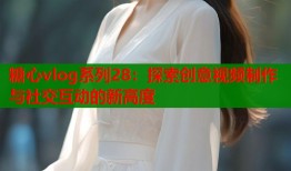 糖心vlog系列28：探索创意视频制作与社交互动的新高度