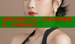甜蜜惩罚糖心vlog：记录生活甜蜜瞬间，分享美好时光