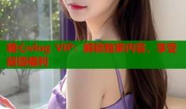 糖心vlog VIP：解锁独家内容，享受超值福利
