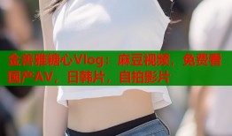 金善雅糖心Vlog：麻豆视频，免费看国产AV，日韩片，自拍影片