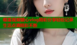 榴莲视频糖心vlog精彩分享轻松记录生活点滴精彩不断