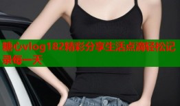 糖心vlog182精彩分享生活点滴轻松记录每一天