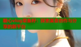 糖心vlog菜鱼籽：探索美食创作与分享的新平台