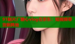 91制片厂糖心vlog在京东：短视频带货新阵地