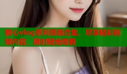 糖心vlog系列原版合集，尽享精彩视频内容，随时随地观看