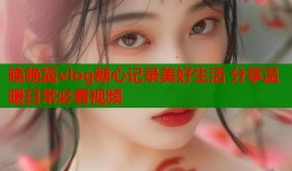 晚晚酱vlog糖心记录美好生活 分享温暖日常必看视频