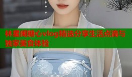林星阑糖心vlog精选分享生活点滴与独家美食体验