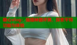 糖心vlog：抽插神器评测，探索平特功能与体验