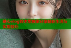 糖心vlog铃木军独家分享精彩生活与实用技巧