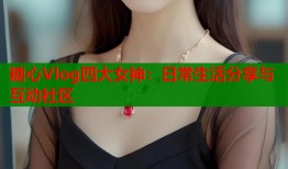 糖心Vlog四大女神：日常生活分享与互动社区