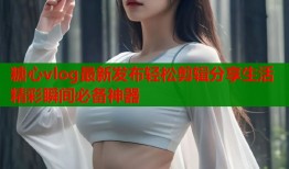 糖心vlog最新发布轻松剪辑分享生活精彩瞬间必备神器