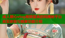 成人糖心vlog视频是真的吗揭秘平台真实体验与独家功能介绍