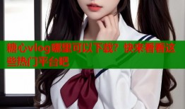 糖心vlog哪里可以下载？快来看看这些热门平台吧