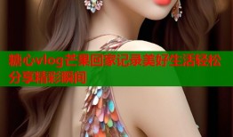 糖心vlog芒果回家记录美好生活轻松分享精彩瞬间