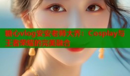 糖心vlog安安老师大乔：Cosplay与王者荣耀的完美融合