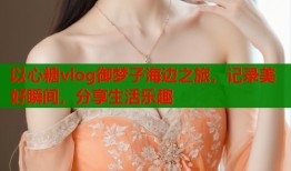 以心糖vlog御梦子海边之旅，记录美好瞬间，分享生活乐趣