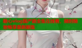 糖心vlog国产剧全集在线看，随时随地畅享最新剧集