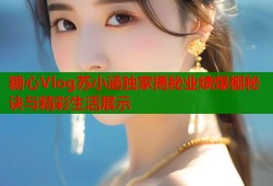 糖心Vlog苏小涵独家揭秘业绩爆棚秘诀与精彩生活展示