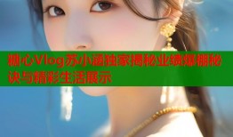 糖心Vlog苏小涵独家揭秘业绩爆棚秘诀与精彩生活展示