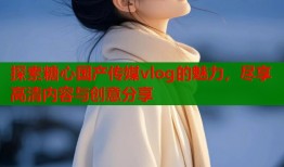 探索糖心国产传媒vlog的魅力，尽享高清内容与创意分享