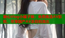 糖心Vlog小橘子猫：免费高清AV影院，尽享国产AV及自拍流出