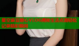 星空麻豆糖心VLOG揭秘生活点滴轻松记录精彩瞬间
