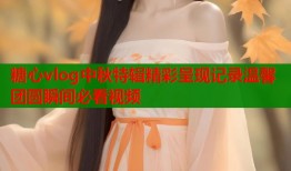 糖心vlog中秋特辑精彩呈现记录温馨团圆瞬间必看视频