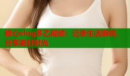 糖心vlog多乙视频：记录生活瞬间，分享美好时光