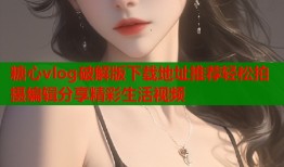 糖心vlog破解版下载地址推荐轻松拍摄编辑分享精彩生活视频