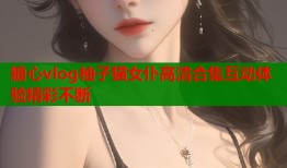 糖心vlog柚子猫女仆高清合集互动体验精彩不断