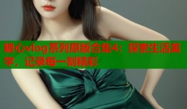糖心vlog系列原版合集4：探索生活美学，记录每一刻精彩