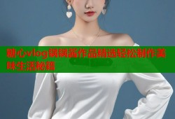 糖心vlog锅锅酱作品精选轻松制作美味生活秘籍