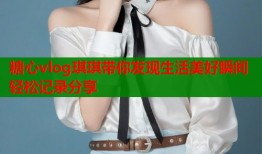 糖心vlog琪琪带你发现生活美好瞬间轻松记录分享