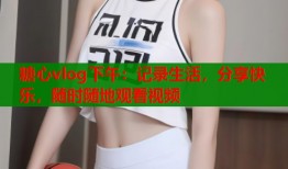 糖心vlog下午：记录生活，分享快乐，随时随地观看视频