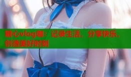 糖心vlog咖：记录生活，分享快乐，创造美好时刻