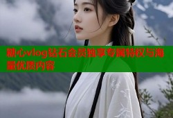糖心vlog钻石会员独享专属特权与海量优质内容