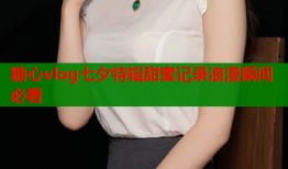 糖心vlog七夕特辑甜蜜记录浪漫瞬间必看