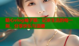 糖心vlog袖子猫：记录生活的每一刻，分享快乐与温暖