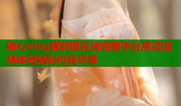 糖心vlog福利姬在线观看平台高清流畅体验精彩内容尽享