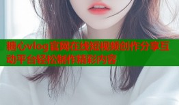 糖心vlog官网在线短视频创作分享互动平台轻松制作精彩内容