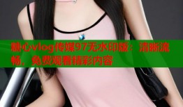 糖心vlog传媒97无水印版：清晰流畅，免费观看精彩内容
