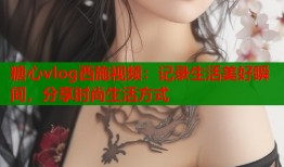 糖心vlog西施视频：记录生活美好瞬间，分享时尚生活方式