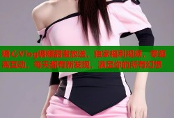 糖心Vlog糖糖甜蜜放送，独家福利视频，零距离互动，每天都有新发现，满足你的所有幻想