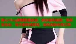 糖心Vlog糖糖甜蜜放送，独家福利视频，零距离互动，每天都有新发现，满足你的所有幻想