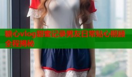 糖心vlog甜蜜记录男友日常贴心照顾全程揭秘