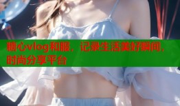 糖心vlog和服，记录生活美好瞬间，时尚分享平台