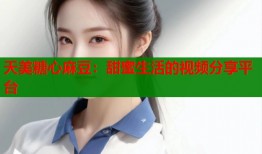 天美糖心麻豆：甜蜜生活的视频分享平台