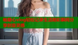 柚糖心vlog轻松记录生活精彩瞬间分享创意灵感